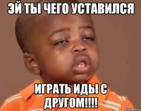эй ты чего уставился играть иды с другом!!!!