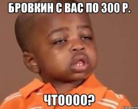 Бровкин с вас по 300 р. Чтоооо?