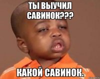 Ты выучил Савинок??? Какой Савинок.