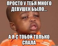 просто у тебя много девушек было... а я с тобой только спала