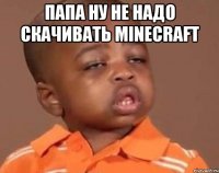Папа ну не надо скачивать minecraft 