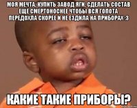 Моя мечта, купить завод яги, сделать состав ещё смертоноснее чтобы вся гопота передохла скорее и не ездила на приборах :3 Какие такие приборы?