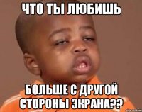 Что ты любишь больше с другой стороны экрана??