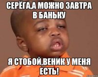 СЕРЁГА,А МОЖНО ЗАВТРА В БАНЬКУ Я СТОБОЙ,ВЕНИК У МЕНЯ ЕСТЬ!