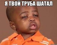 я твой труба шатал 