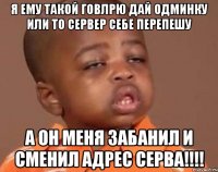 Я ему такой говлрю дай одминку или то сервер себе перепешу А он меня забанил и сменил адрес серва!!!!