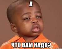 А что вам надо?