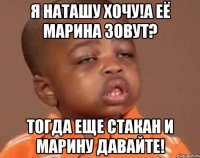 Я Наташу хочу!а её Марина зовут? Тогда еще стакан и Марину давайте!
