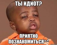 Ты идиот? Приятно познакомиться^^