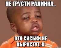 НЕ ГРУСТИ РАЛИНКА.. ОТО СИСЬКИ НЕ ВЫРАСТУТ.:D