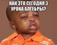 Как это сегодня 3 урока алгебры? 