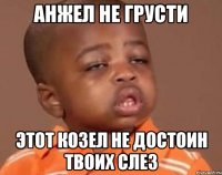 Анжел не грусти этот козел не достоин твоих слез