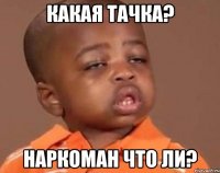 Какая тачка? Наркоман что ли?