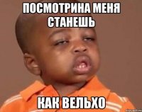 Посмотрина меня станешь Как Вельхо