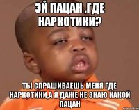 Эй пацан ,где наркотики? Ты спрашиваешь меня где наркотики,а я даже не знаю какой пацан