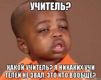 Учитель? Какой учитель? я никаких учи телей не звал, это кто вообще?