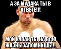 а за мудака ты в ответе!!! мой кулак ты на всю жизнь запомнишь!!!