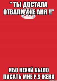 " ты достала отвали уже АНЯ !!" Ибо нехуй было писать мне P.S Женя