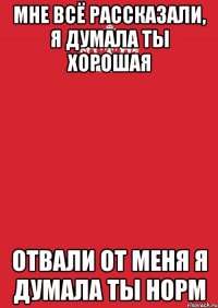 Мне всё рассказали, я думала ты хорошая отвали от меня я думала ты норм