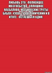 любовь это: -полнейшее мозгоёбство -сплошное наебалово -неебические траты бабла -xуева туч ограничений и в итоге - остаёшься один. 