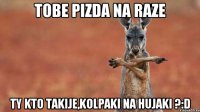 tobe pizda na raze ty kto takije,kolpaki na hujaki ?:D