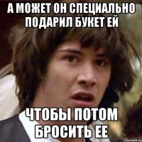 А может он специально подарил букет ей чтобы потом бросить ее