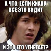 А что, если Киану всё это видит и это его угнетает?