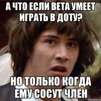 А что если Вета умеет играть в доту? Но только когда ему сосут член