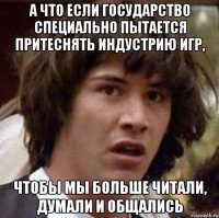 А что если государство специально пытается притеснять индустрию игр, чтобы мы больше читали, думали и общались