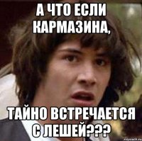 А что если Кармазина, тайно встречается с Лешей???