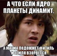 А что если ядро планеты динамит, а магма подожжет фитиль и Земля взорвется