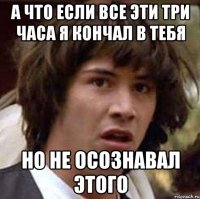 а что если все эти три часа я кончал в тебя но не осознавал этого