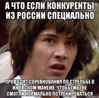 а что если конкуренты из России специально проводят соревнования по стрельбе в Ижевском манеже ,чтобы мы не смогли нормально потренироваться