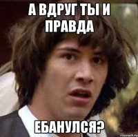 А вдруг ты и правда ебанулся?