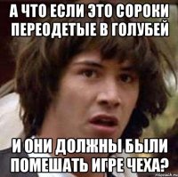 А что если это сороки переодетые в голубей и они должны были помешать игре Чеха?