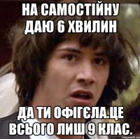 на самостійну даю 6 хвилин да ти офігєла.це всього лиш 9 клас.