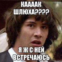 каааак шлюха???? я ж с ней встречаюсь