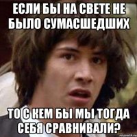 Если бы на свете не было сумасшедших то с кем бы мы тогда себя сравнивали?