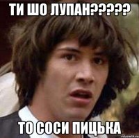 ти шо лупан????? то соси пицька