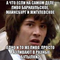 а что если на самом деле пиво барнаульское, майнсбург и жигулевское одно и то же пиво, просто разливают в разные бутылки?