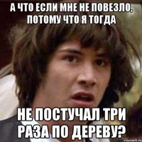 а что если мне не повезло, потому что я тогда НЕ ПОСТУЧАЛ ТРИ РАЗА ПО ДЕРЕВУ?