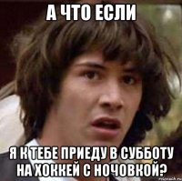 а что если я к тебе приеду в субботу на хоккей с ночовкой?