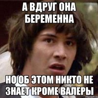 А вдруг она беременна но об этом никто не знает кроме Валеры