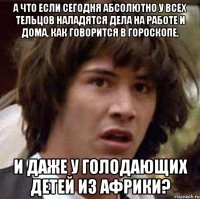 а что если сегодня абсолютно у всех тельцов наладятся дела на работе и дома, как говорится в гороскопе, и даже у голодающих детей из Африки?