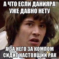 а что если данияра уже давно нету а за него за компом сидит настоящий рак