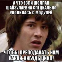 А что если Шолпан Шайзулаевна специально уволилась с модулей чтобы преподавать нам какой-нибудь цикл!