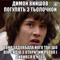 Димон вийшов погулять з тьолочкой вона задовбала його так ,шо він сидів з откритим ротоп і дивився в небо