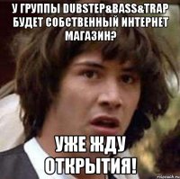 У группы Dubstep&Bass&Trap будет собственный интернет магазин? Уже жду открытия!