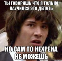 ты говоришь что я только научился это делать но сам то нехрена не можешь