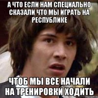 а что если нам специально сказали что мы играть на республике чтоб мы все начали на тренировки ходить